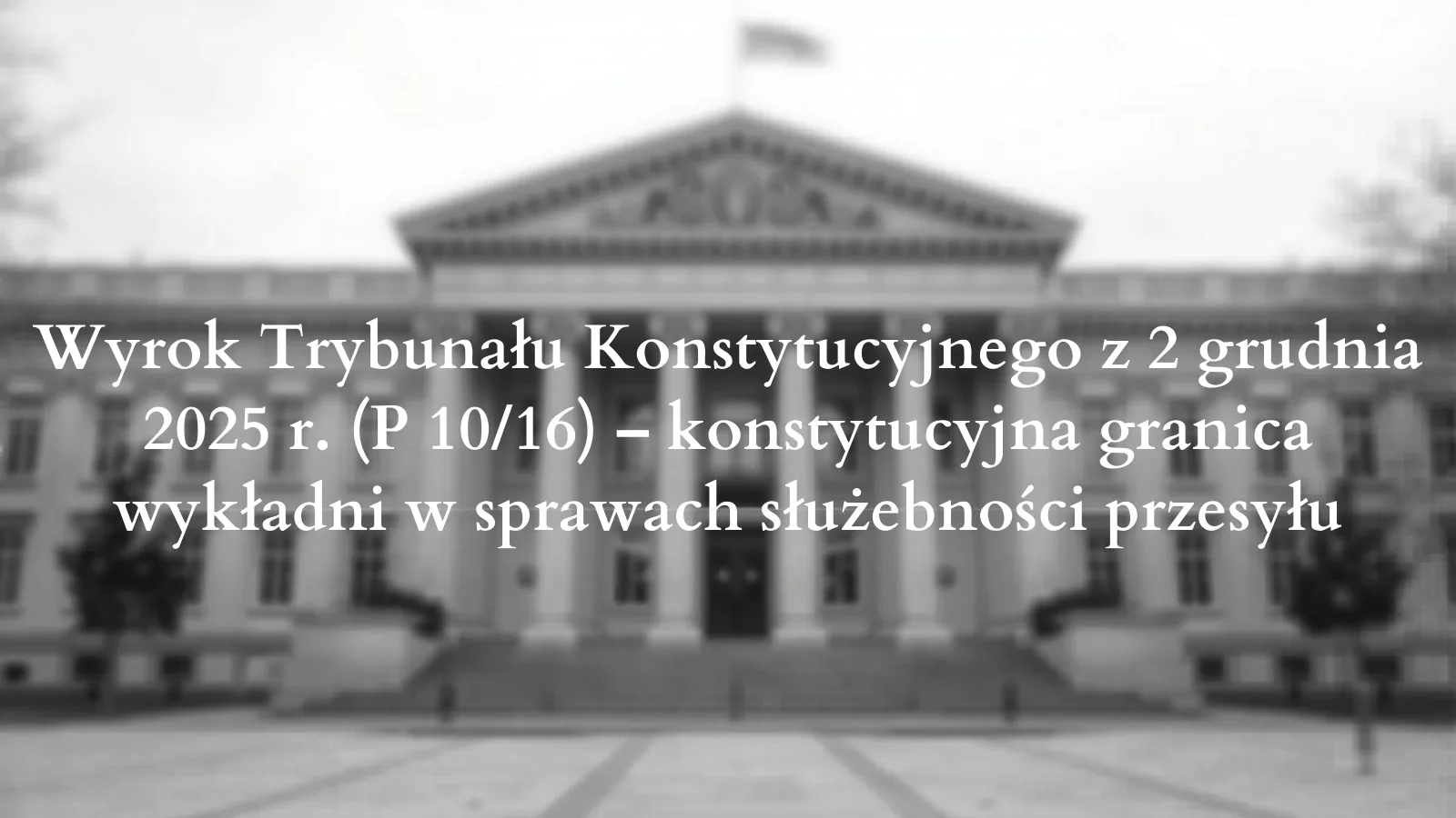 Wyrok Trybunału Konstytucyjnego z 2 grudnia 2025 r. (P 10/16) – konstytucyjna granica wykładni w sprawach służebności przesyłu